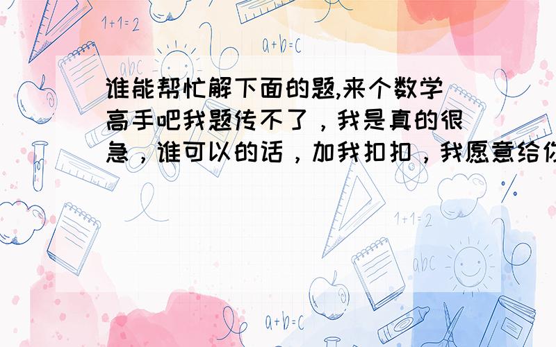 谁能帮忙解下面的题,来个数学高手吧我题传不了，我是真的很急，谁可以的话，加我扣扣，我愿意给你200的财富值，说到做到