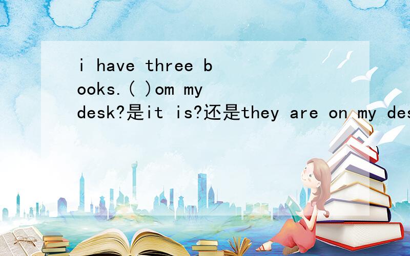 i have three books.( )om my desk?是it is?还是they are on my desk?