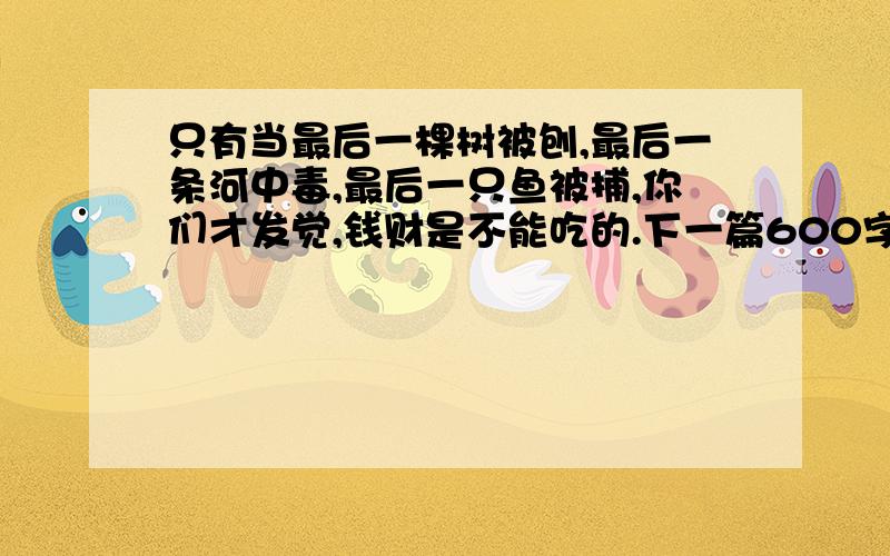 只有当最后一棵树被刨,最后一条河中毒,最后一只鱼被捕,你们才发觉,钱财是不能吃的.下一篇600字的作文.