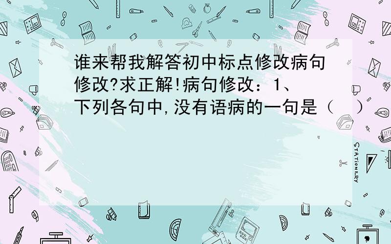 谁来帮我解答初中标点修改病句修改?求正解!病句修改：1、下列各句中,没有语病的一句是（  ）                 A、学生写作文切忌不要胡编乱造.                 B、刘翔这个名字对中国人都很熟悉