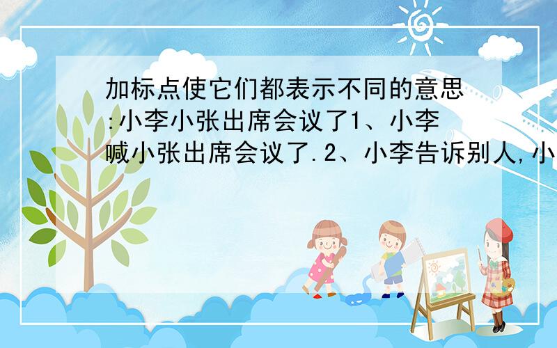 加标点使它们都表示不同的意思:小李小张出席会议了1、小李喊小张出席会议了.2、小李告诉别人,小张出席会议了.小张出席会议了 （ 这中间无打标点的位置）