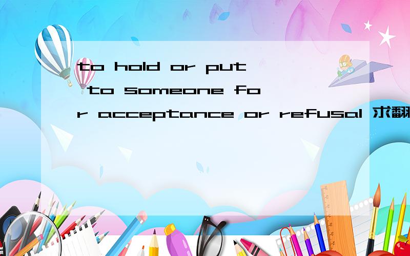 to hold or put to someone for acceptance or refusal 求翻译