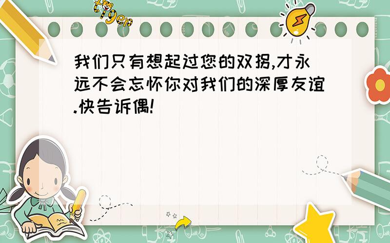 我们只有想起过您的双拐,才永远不会忘怀你对我们的深厚友谊.快告诉偶!