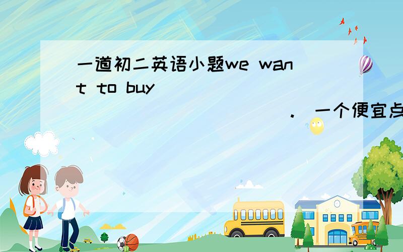 一道初二英语小题we want to buy ________________ .(一个便宜点的)