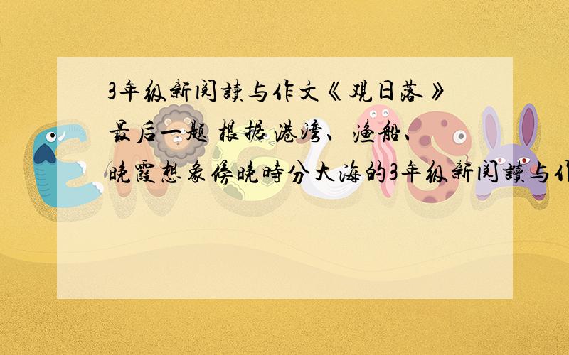 3年级新阅读与作文《观日落》最后一题 根据 港湾、渔船、晚霞想象傍晚时分大海的3年级新阅读与作文《观日落》最后一题 根据 港湾、渔船、晚霞这3个词语想象傍晚时分大海的情景怎么写