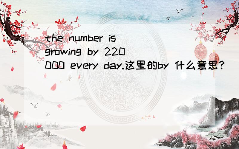 the number is growing by 220000 every day.这里的by 什么意思?