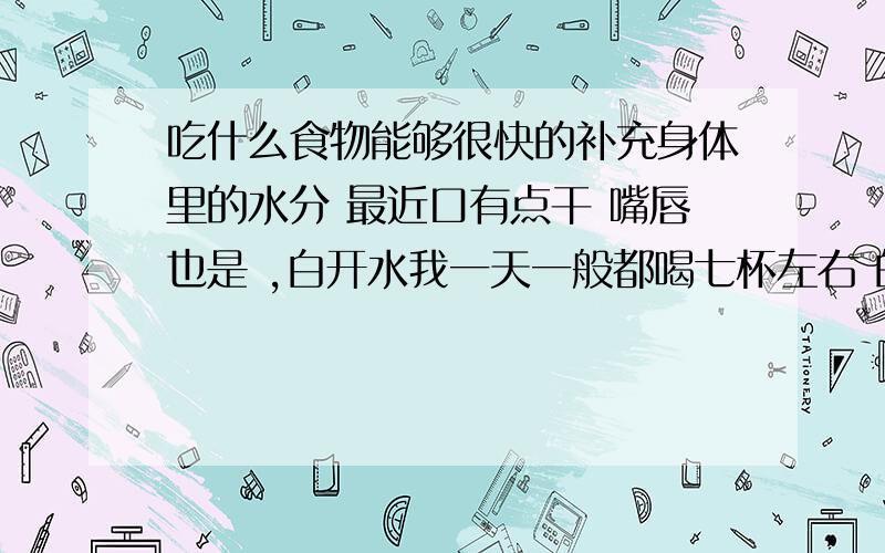 吃什么食物能够很快的补充身体里的水分 最近口有点干 嘴唇也是 ,白开水我一天一般都喝七杯左右 的 .但是我知道只喝白开水是不行的 ,苹果一天也吃两个左右 ,不知道谁有立竿见影的方法 ,