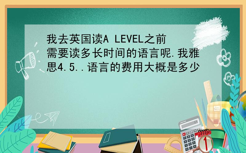 我去英国读A LEVEL之前需要读多长时间的语言呢.我雅思4.5..语言的费用大概是多少