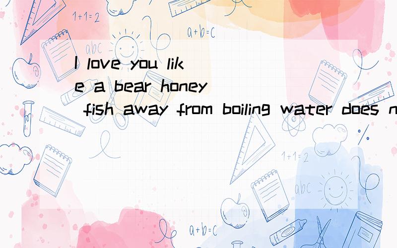 I love you like a bear honey fish away from boiling water does not need the reason  求解答啊,不明白,英语成绩不好