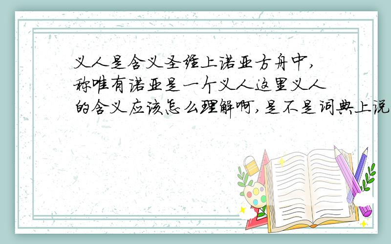 义人是含义圣经上诺亚方舟中,称唯有诺亚是一个义人这里义人的含义应该怎么理解啊,是不是词典上说的：言行符合正义及道德标准的人.从宗教层次上应该怎么理解呢,