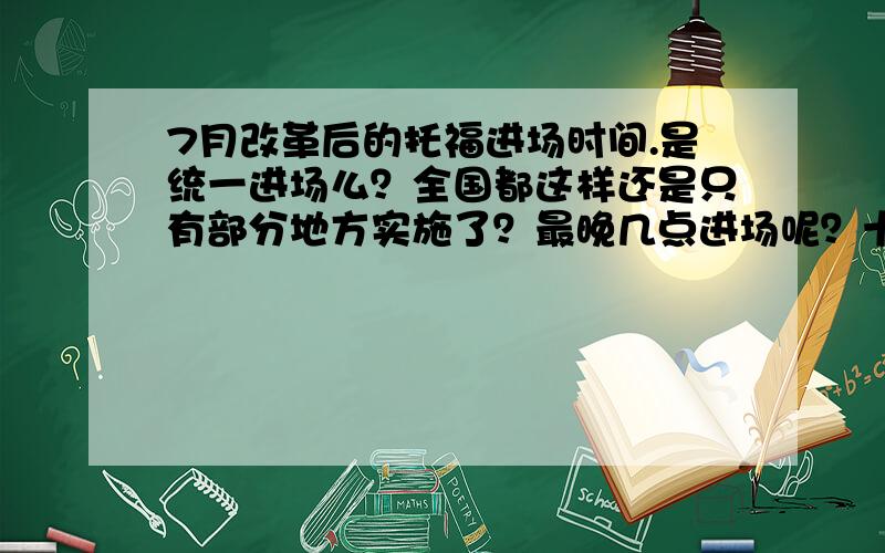 7月改革后的托福进场时间.是统一进场么？全国都这样还是只有部分地方实施了？最晚几点进场呢？十点之后进场还能考试么？希望813考过的来说一下进场的程序啊。第一次考托福有点拿不