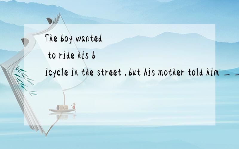 The boy wanted to ride his bicycle in the street ,but his mother told him ____ .A.not to B.not to do C.not do it D.do not to 为什么选A,不能选BCD