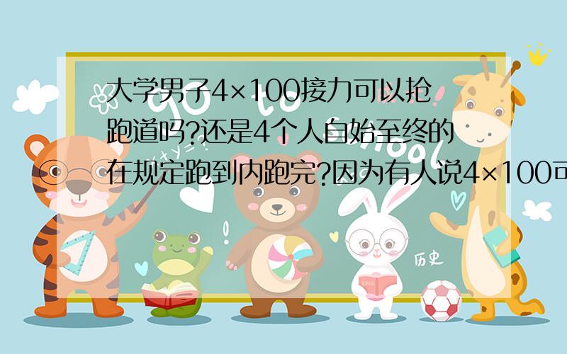 大学男子4×100接力可以抢跑道吗?还是4个人自始至终的在规定跑到内跑完?因为有人说4×100可以在第二棒的时候自有抢道,我搞不懂了,还有人说4×400可以抢道?好多版本啊!