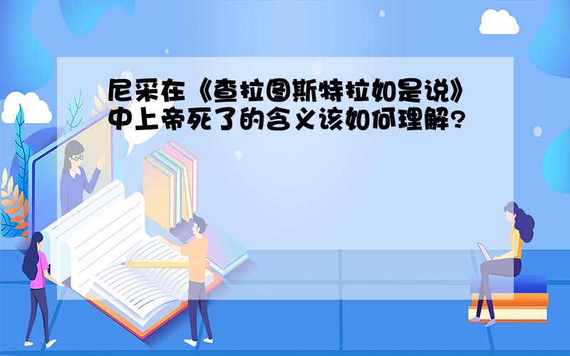 尼采在《查拉图斯特拉如是说》中上帝死了的含义该如何理解?