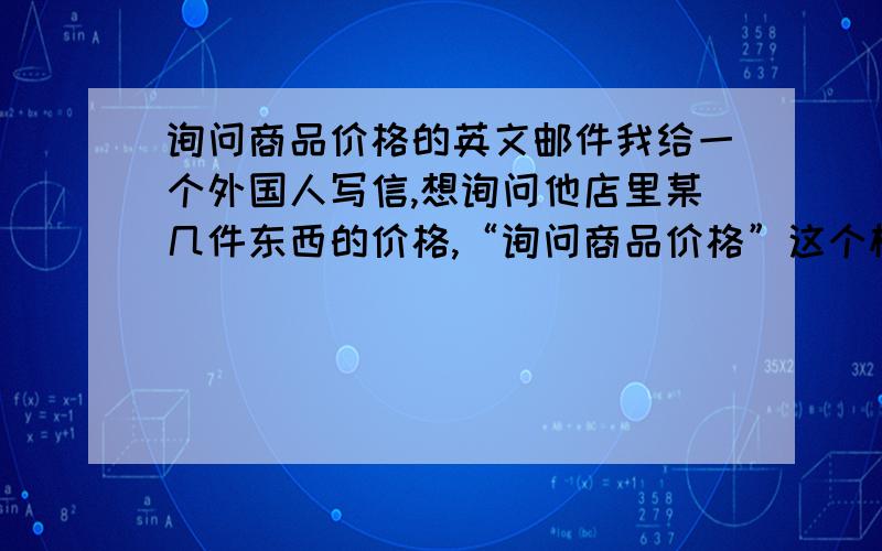 询问商品价格的英文邮件我给一个外国人写信,想询问他店里某几件东西的价格,“询问商品价格”这个标题怎么写呢?