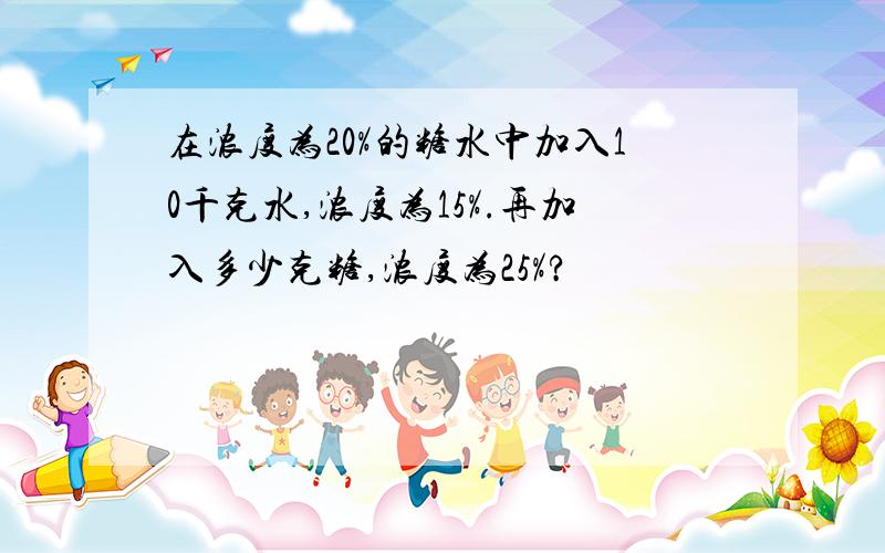 在浓度为20%的糖水中加入10千克水,浓度为15%.再加入多少克糖,浓度为25%?