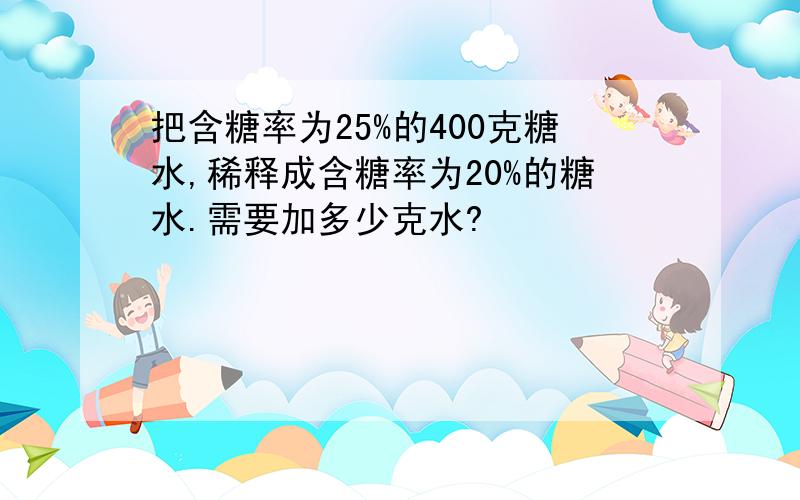 把含糖率为25%的400克糖水,稀释成含糖率为20%的糖水.需要加多少克水?