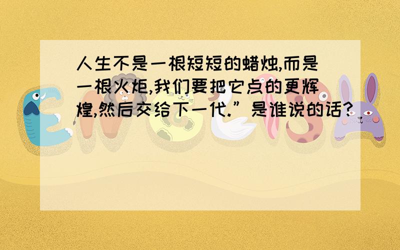 人生不是一根短短的蜡烛,而是一根火炬,我们要把它点的更辉煌,然后交给下一代.”是谁说的话?