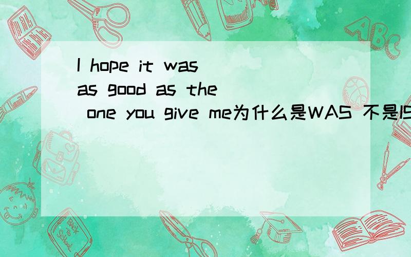 I hope it was as good as the one you give me为什么是WAS 不是IS 为什么是GIVE 不是GAVE 我希望这个和你给我的一样好 应该是过去给了啊 这是新概念的例句 没有上下的文说