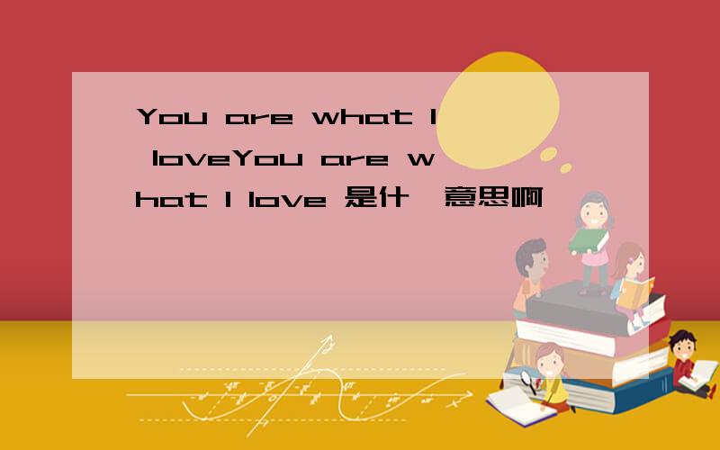 You are what I loveYou are what I love 是什麽意思啊