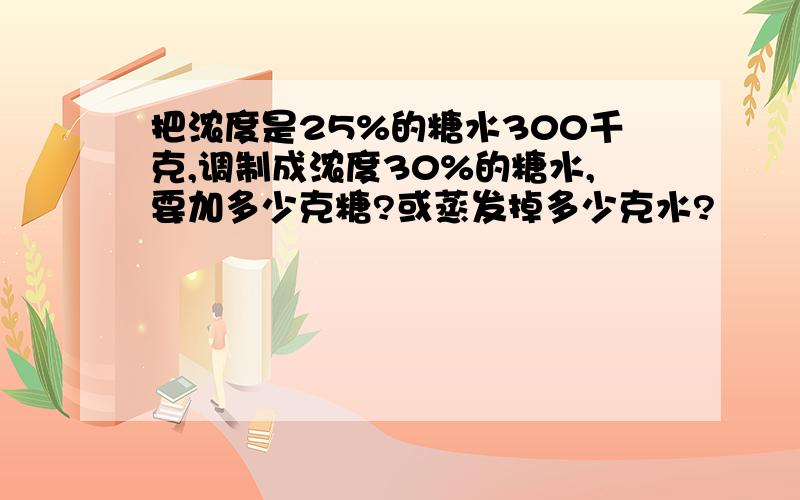 把浓度是25%的糖水300千克,调制成浓度30%的糖水,要加多少克糖?或蒸发掉多少克水?