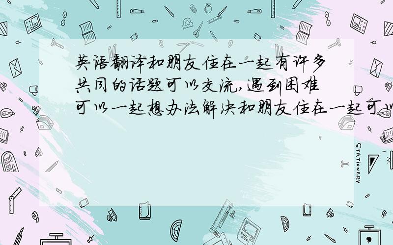 英语翻译和朋友住在一起有许多共同的话题可以交流,遇到困难可以一起想办法解决和朋友住在一起可以锻炼自理能力,提高责任感.人总是要离开父母独立生活的,早一点得到锻炼,能提高适应