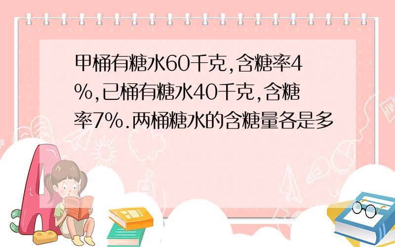 甲桶有糖水60千克,含糖率4%,已桶有糖水40千克,含糖率7%.两桶糖水的含糖量各是多