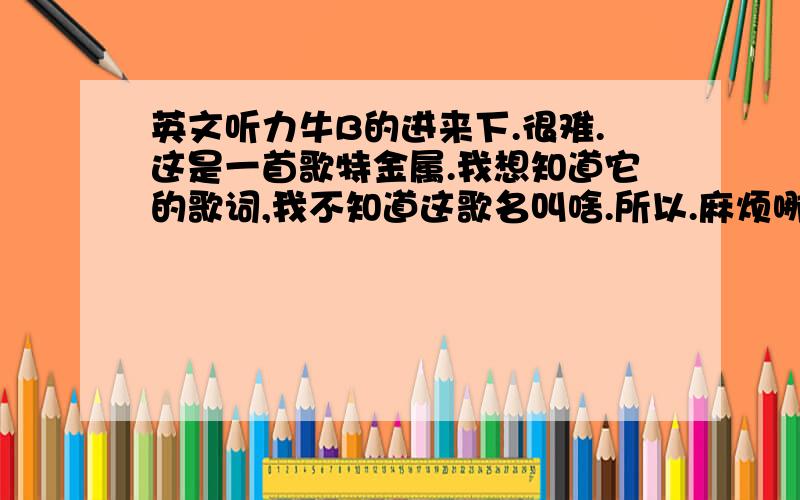 英文听力牛B的进来下.很难.这是一首歌特金属.我想知道它的歌词,我不知道这歌名叫啥.所以.麻烦哪为大大帮帮忙.