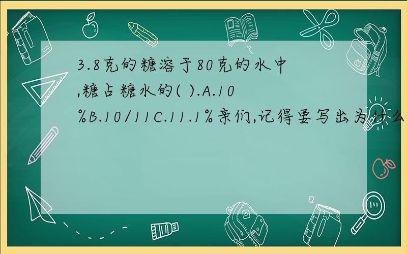 3.8克的糖溶于80克的水中,糖占糖水的( ).A.10%B.10/11C.11.1%亲们,记得要写出为什么哦!答案肯定4要滴呐~请选择A、B、C，再写出为什么。