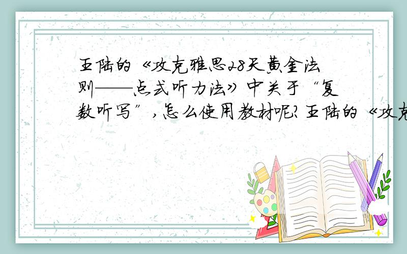 王陆的《攻克雅思28天黄金法则——点式听力法》中关于“复数听写”,怎么使用教材呢?王陆的《攻克雅思28天黄金法则——点式听力法》中关于“复数听写”那一块,怎么使用教材呢?我只有