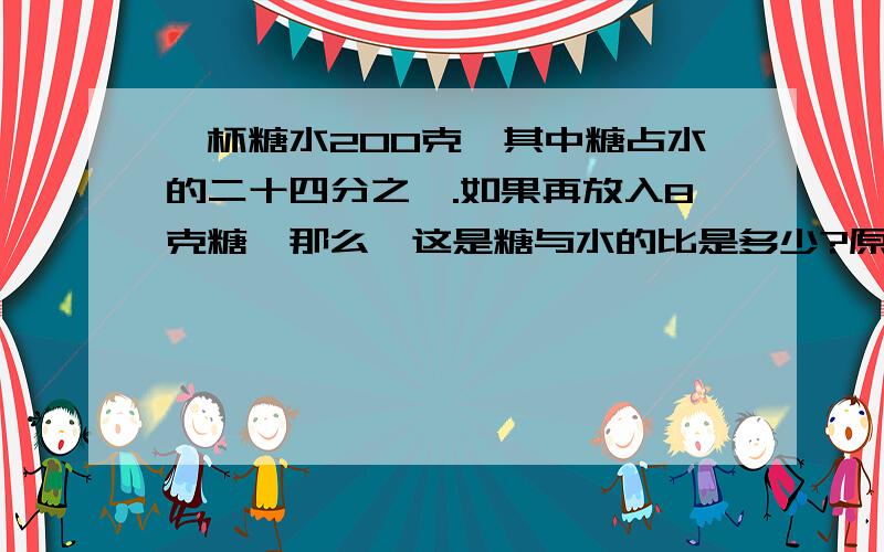 一杯糖水200克,其中糖占水的二十四分之一.如果再放入8克糖,那么,这是糖与水的比是多少?原因