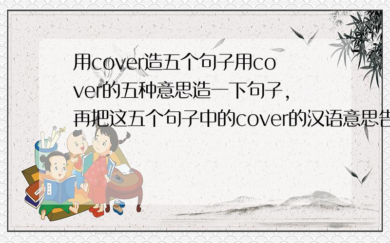 用cover造五个句子用cover的五种意思造一下句子,再把这五个句子中的cover的汉语意思告诉我一下,..