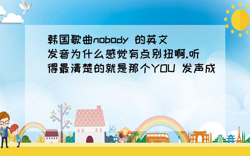 韩国歌曲nobody 的英文发音为什么感觉有点别扭啊.听得最清楚的就是那个YOU 发声成