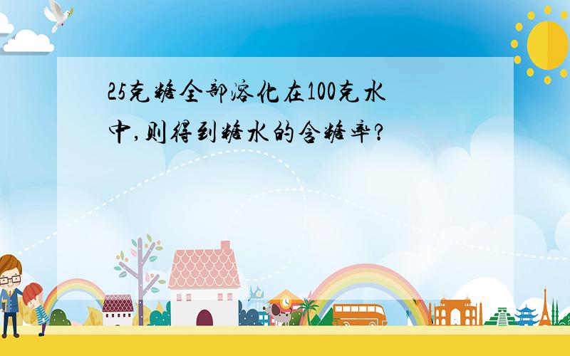 25克糖全部溶化在100克水中,则得到糖水的含糖率?