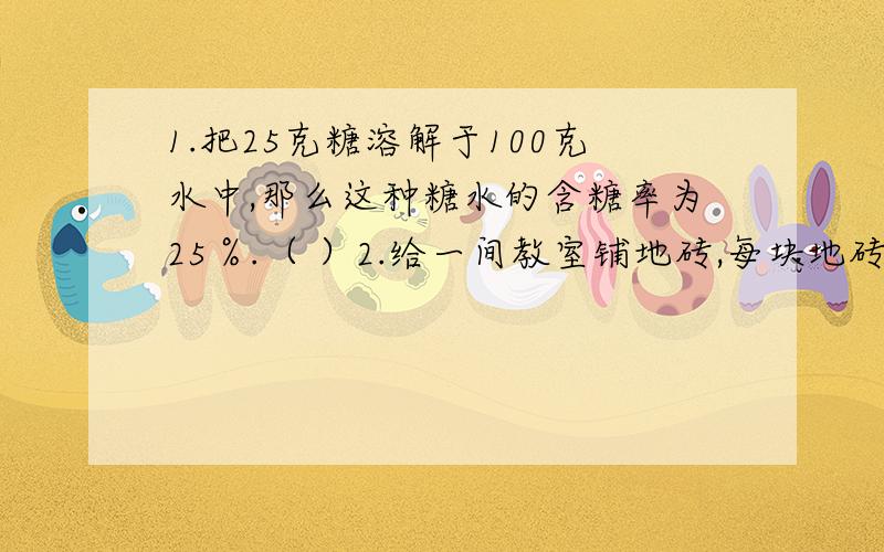 1.把25克糖溶解于100克水中,那么这种糖水的含糖率为25％.（ ）2.给一间教室铺地砖,每块地砖的面积和所需要地砖的块数成反比例.（ ）3.甲数的1/5等于乙数的1/6,那么甲数和乙数的比是6:5.（ ）