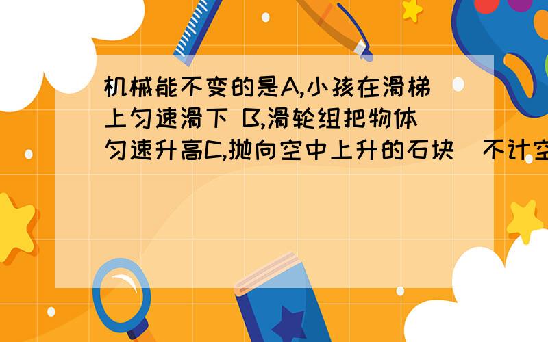 机械能不变的是A,小孩在滑梯上匀速滑下 B,滑轮组把物体匀速升高C,抛向空中上升的石块（不计空气阻力） D,火箭升空