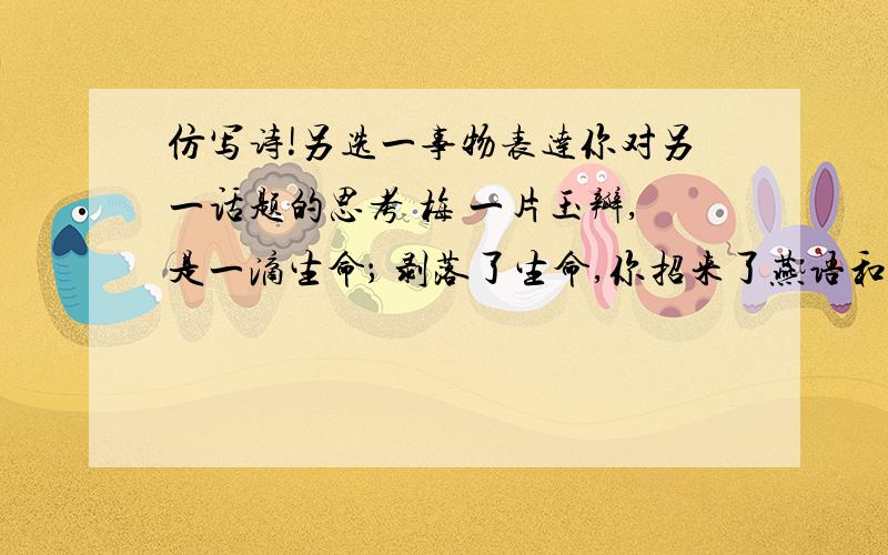 仿写诗!另选一事物表达你对另一话题的思考 梅 一片玉瓣,是一滴生命； 剥落了生命,你招来了燕语和莺啼．