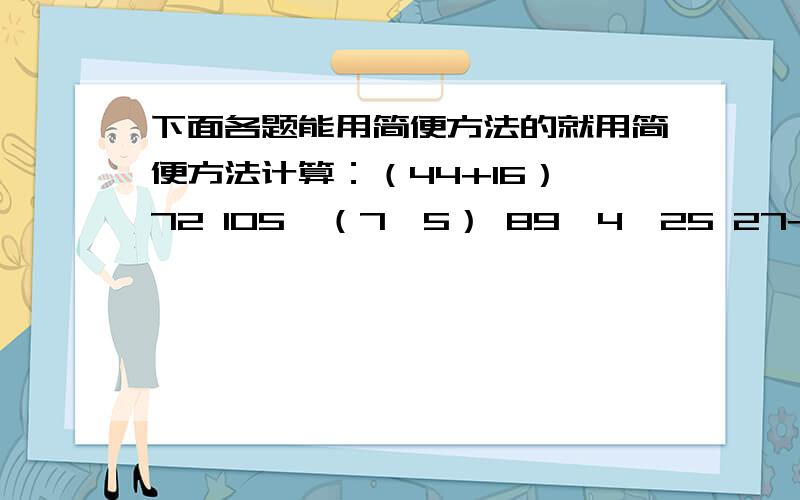 下面各题能用简便方法的就用简便方法计算：（44+16）×72 105÷（7×5） 89×4×25 27+27+73×27请帮帮忙