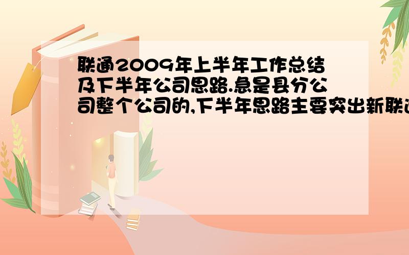 联通2009年上半年工作总结及下半年公司思路.急是县分公司整个公司的,下半年思路主要突出新联通全业务,不过还得谢谢你 .