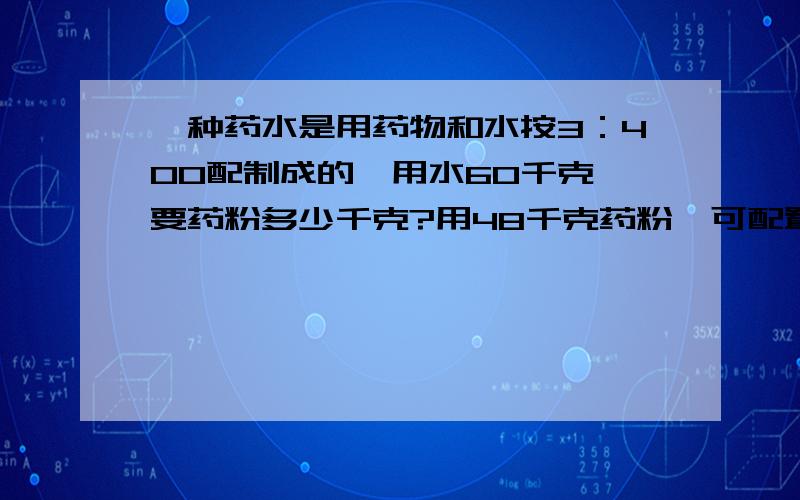 一种药水是用药物和水按3：400配制成的,用水60千克,要药粉多少千克?用48千克药粉,可配置多少千克的药