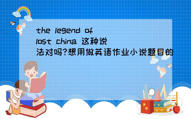 the legend of lost china 这种说法对吗?想用做英语作业小说题目的