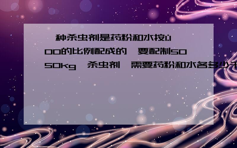 一种杀虫剂是药粉和水按1:100的比例配成的,要配制5050kg,杀虫剂,需要药粉和水各多少千克?（用解比例计算用解比例计算哈.不要看错哦.