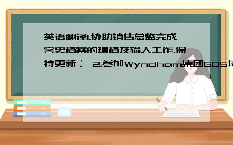 英语翻译1.协助销售总监完成客史档案的建档及输入工作，保持更新； 2.参加Wyndham集团GDS培训，初步了解GDS系统；3.负责预定部的部分管理工作；4.与本地传媒建立沟通渠道，策划酒店宣传工