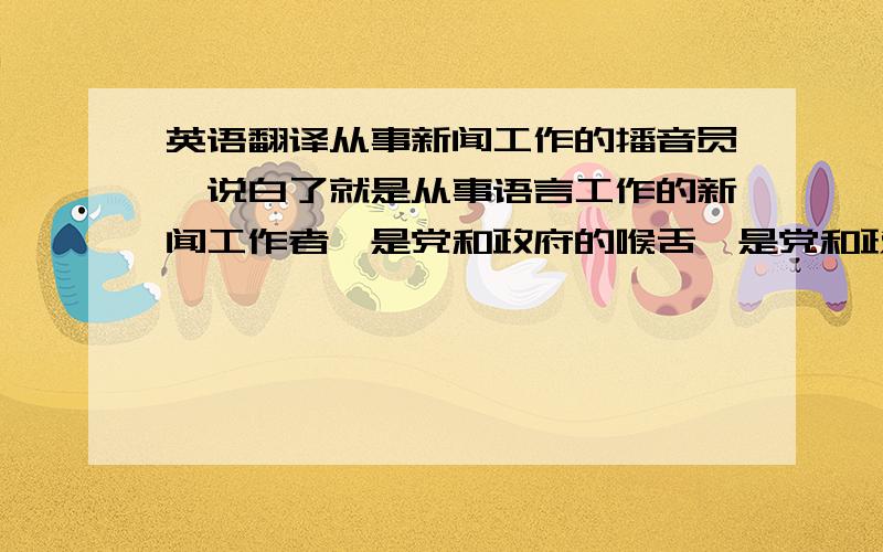 英语翻译从事新闻工作的播音员,说白了就是从事语言工作的新闻工作者,是党和政府的喉舌,是党和政府的宣传员.播音这项工作在广播电视节目中的地位是至关重要的.因为广播电视中所有的