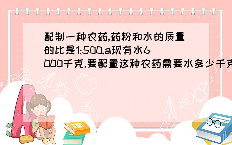 配制一种农药,药粉和水的质量的比是1:500.a现有水6000千克,要配置这种农药需要水多少千克?b现有药粉3.6千克,配制这种农药需要水多少千克?c要配置这样的农药3006千克,需要药粉多少千克?