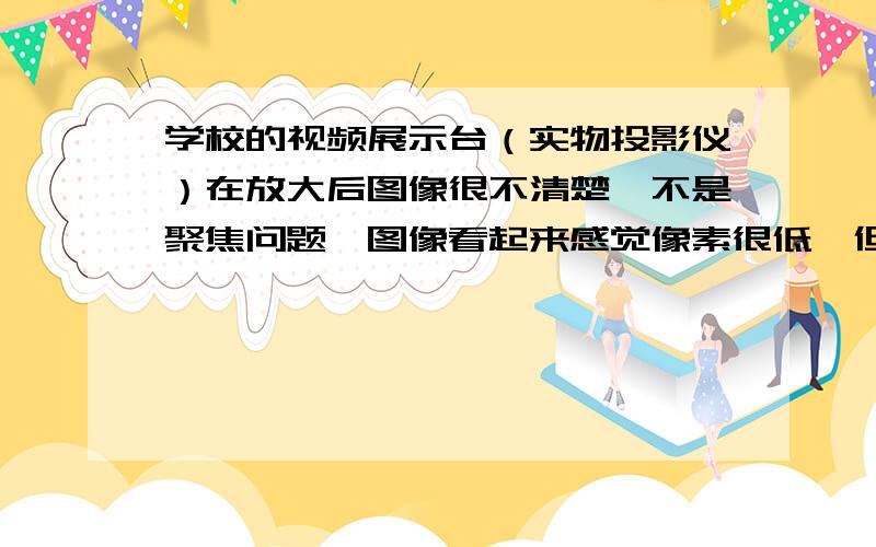 学校的视频展示台（实物投影仪）在放大后图像很不清楚,不是聚焦问题,图像看起来感觉像素很低,但缩小后就非常清楚.学校里的同种型号的机器显示也都很清楚.机器型号不详,但是是中文按