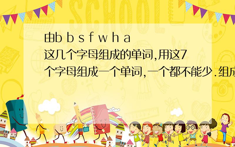 由b b s f w h a这几个字母组成的单词,用这7个字母组成一个单词,一个都不能少.组成单词越多,我追加越多.