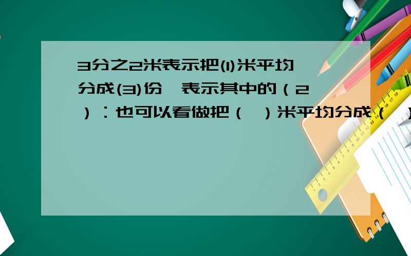 3分之2米表示把(1)米平均分成(3)份,表示其中的（2）：也可以看做把（ ）米平均分成（ ）,份表示其中的几