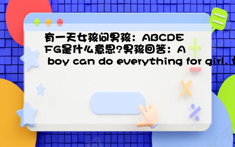 有一天女孩问男孩：ABCDEFG是什么意思?男孩回答：A boy can do everything for girl. 女孩很感动.有人告诉她别忘了后面还有HIJK ——He is just kidding! 女孩回答：就算冷战也没关系,后面还有LMNOPQ——Love