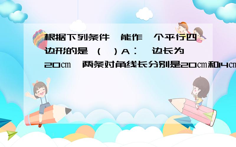 根据下列条件,能作一个平行四边形的是 （ ）A：一边长为20㎝,两条对角线长分别是20㎝和14㎝ B：两条邻边长分别是20㎝和34㎝,一条对角线长60㎝ C：一边长为5㎝,两条对角线长分别是4㎝和10㎝